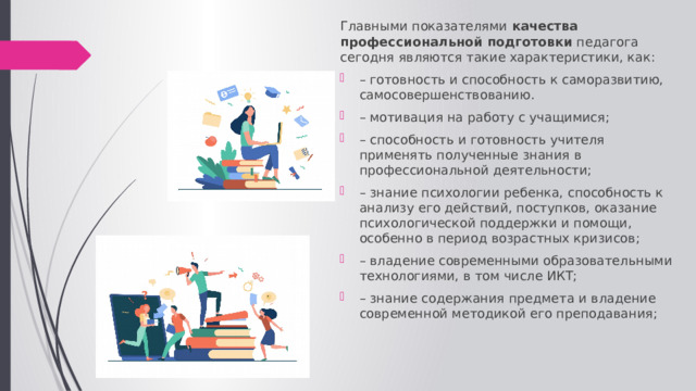 Главными показателями  качества профессиональной подготовки  педагога сегодня являются такие характеристики, как: – готовность и способность к саморазвитию, самосовершенствованию. – мотивация на работу с учащимися; – способность и готовность учителя применять полученные знания в профессиональной деятельности; – знание психологии ребенка, способность к анализу его действий, поступков, оказание психологической поддержки и помощи, особенно в период возрастных кризисов; – владение современными образовательными технологиями, в том числе ИКТ; – знание содержания предмета и владение современной методикой его преподавания; 