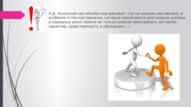 К.Д. Ушинский настойчиво подчеркивал, что «в каждом наставнике, а особенно в тех наставниках, которые назначаются для низших училищ и народных школ, важно не только умение преподавать, но также характер, нравственность и убеждения…». 