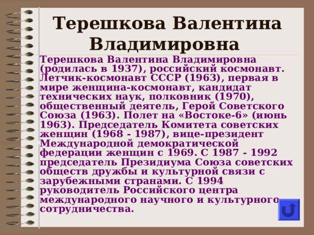 Терешкова Валентина Владимировна Терешкова Валентина Владимировна (р одилась в 1937), российский космонавт. Летчик-космонавт СССР (1963), первая в мире женщина-космонавт, кандидат технических наук, полковник (1970), общественный деятель, Герой Советского Союза (1963). Полет на «Востоке-6» (июнь 1963). Председатель Комитета советских женщин (1968  - 19 87), вице-президент Международной демократической федерации женщин с 1969. С 1987  - 199 2 председатель Президиума Союза советских обществ дружбы и культурной связи с зарубежными странами. С 1994 руководитель Российского центра международного научного и культурного сотрудничества.     
