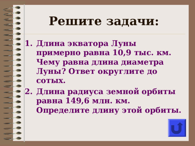 Решите задачи: Длина экватора Луны примерно равна 10,9 тыс. км. Чему равна длина диаметра Луны? Ответ округлите до сотых. Длина радиуса земной орбиты равна 149,6 млн. км. Определите длину этой орбиты.  