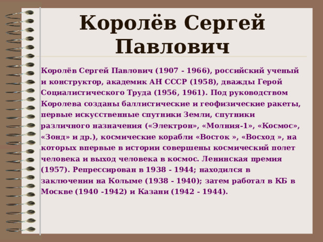 Королёв Сергей Павлович К оролёв Сергей Павлович (190 7 -  1966), российский ученый и конструктор, академик АН СССР (1958), дважды Герой Социалистического Труда (1956, 1961). Под руководством Королева созданы баллистические и геофизические ракеты, первые искусственные спутники Земли, спутники различного назначения («Электрон», «Молния-1», «Космос», «Зонд» и др.), космические корабли «Восток », «Восход », на которых впервые в истории совершены космический полет человека и выход человека в космос. Ленинская премия (1957). Репрессирован в 1938  - 19 44; находился в заключении на Колыме (1938  - 19 40); затем работал в КБ в Москве (1940  - 19 42) и Казани (1942  - 19 44).   