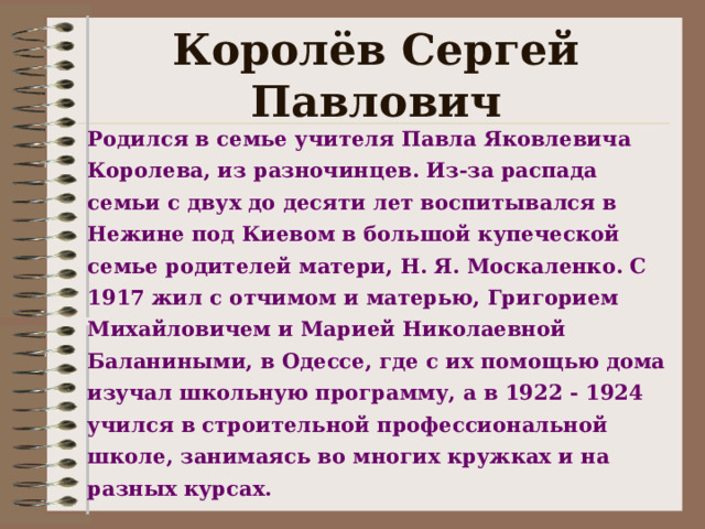 Королёв Сергей Павлович Родился в семье учителя Павла Яковлевича Королева, из разночинцев. Из-за распада семьи с двух до десяти лет воспитывался в Нежине под Киевом в большой купеческой семье родителей матери, Н. Я. Москаленко. С 1917 жил с отчимом и матерью, Григорием Михайловичем и Марией Николаевной Баланиными, в Одессе, где с их помощью дома изучал школьную программу, а в 1922  - 19 24 учился в строительной профессиональной школе, занимаясь во многих кружках и на разных курсах.   
