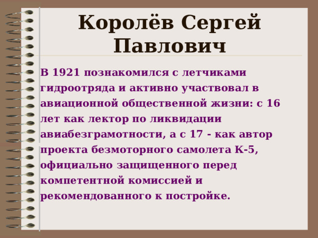 Королёв Сергей Павлович В 1921 познакомился с летчиками гидроотряда и активно участвовал в авиационной общественной жизни: с 16 лет как лектор по ликвидации авиабезграмотности, а с 17 - как автор проекта безмоторного самолета К-5, официально защищенного перед компетентной комиссией и рекомендованного к постройке.   