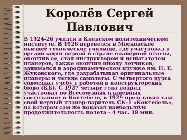 Королёв Сергей Павлович В 1924-26 учился в Киевском политехническом институте. В 1926 перевелся в Московское высшее техническое училище, где участвовал в организации первой в стране планерной школы, окончив ее, стал инструктором и испытателем планеров, также окончил школу летчиков, занимался в аэродинамическом кружке им. Н. Е. Жуковского, где разрабатывал оригинальные планеры и легкие самолеты. С четвертого курса совмещал учебу с работой в конструкторских бюро (КБ). С 1927 четыре года подряд участвовал во Всесоюзных планерных состязаниях в Коктебеле, в 1929 представил там свой первый планер-паритель СК-1 «Коктебель», на котором сам же показал наибольшую продолжительность полета - 4 час. 19 мин.  