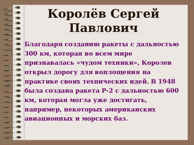 Королёв Сергей Павлович Благодаря созданию ракеты с дальностью 300 км, которая во всем мире признавалась «чудом техники», Королев открыл дорогу для воплощения на практике своих технических идей. В 1948 была создана ракета Р-2 с дальностью 600 км, которая могла уже достигать, например, некоторых американских авиационных и морских баз.   