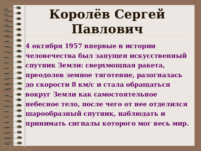 Королёв Сергей Павлович 4 октября 1957 впервые в истории человечества был запущен искусственный спутник Земли: сверхмощная ракета, преодолев земное тяготение, разогналась до скорости 8 км/с и стала обращаться вокруг Земли как самостоятельное небесное тело, после чего от нее отделился шарообразный спутник, наблюдать и принимать сигналы которого мог весь мир.   