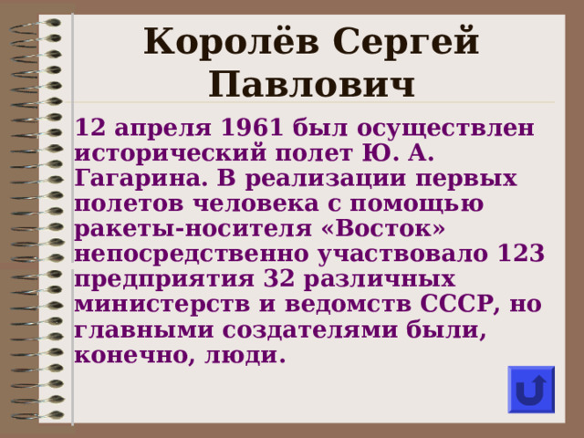 Королёв Сергей Павлович 12 апреля 1961 был осуществлен исторический полет Ю. А. Гагарина. В реализации первых полетов человека с помощью ракеты-носителя «Восток» непосредственно участвовало 123 предприятия 32 различных министерств и ведомств СССР, но главными создателями были, конечно, люди .  