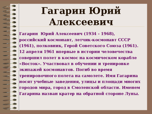 Гагарин Юрий Алексеевич Г агарин Юрий Алексеевич (1934  - 19 68), российский космонавт, летчик-космонавт СССР (1961), полковник, Герой Советского Союза (1961). 12 апреля 1961 впервые в истории человечества совершил полет в космос на космическом корабле «Восток». Участвовал в обучении и тренировке экипажей космонавтов. Погиб во время тренировочного полета на самолете. Имя Гагарина носят учебные заведения, улицы и площади многих городов мира , город в Смоленской области . Именем Гагарина назван кратер на обратной стороне Луны.   