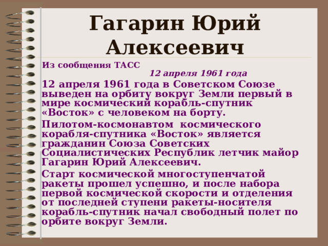 Гагарин Юрий Алексеевич  Из сообщения ТАСС  12 апреля 1961 года 12 апреля 1961 года в Советском Союзе выведен на орбиту вокруг Земли первый в мире космический корабль-спутник «Восток» с человеком на борту. Пилотом-космонавтом космического корабля-спутника «Восток» является гражданин Союза Советских Социалистических Республик летчик майор Гагарин Юрий Алексеевич. Старт космической многоступенчатой ракеты прошел успешно, и после набора первой космической скорости и отделения от последней ступени ракеты-носителя корабль-спутник начал свободный полет по орбите вокруг Земли.   