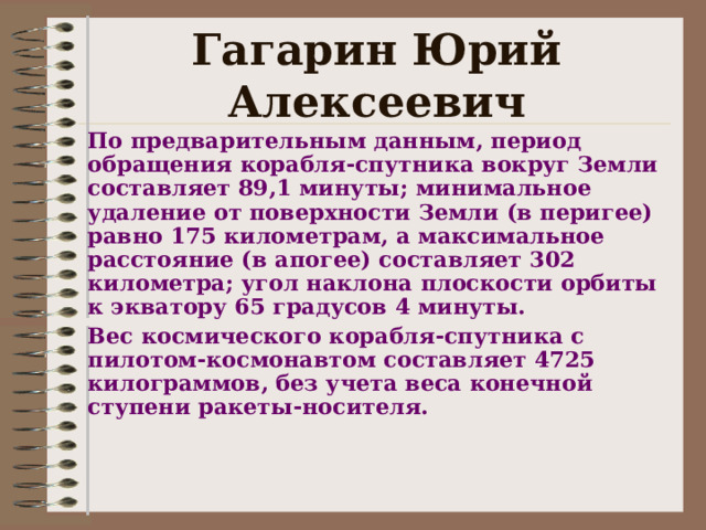 Гагарин Юрий Алексеевич По предварительным данным, период обращения корабля-спутника вокруг Земли составляет 89,1 минуты; минимальное удаление от поверхности Земли (в перигее) равно 175 километрам, а максимальное расстояние (в апогее) составляет 302 километра; угол наклона плоскости орбиты к экватору 65 градусов 4 минуты. Вес космического корабля-спутника с пилотом-космонавтом составляет 4725 килограммов, без учета веса конечной ступени ракеты-носителя.   