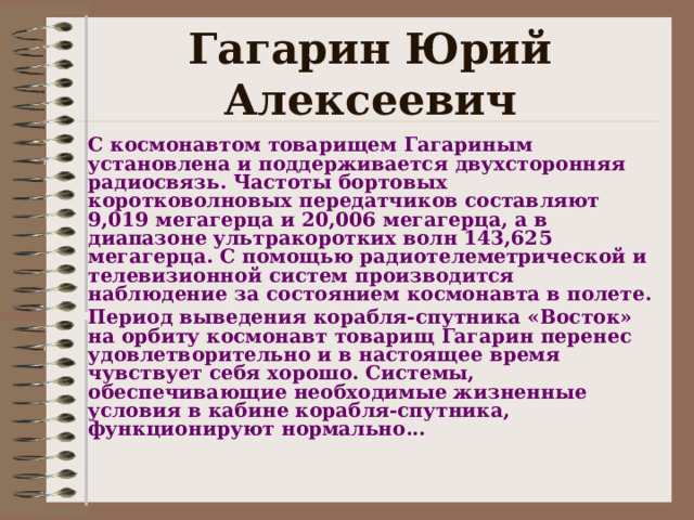 Гагарин Юрий Алексеевич С космонавтом товарищем Гагариным установлена и поддерживается двухсторонняя радиосвязь. Частоты бортовых коротковолновых передатчиков составляют 9,019 мегагерца и 20,006 мегагерца, а в диапазоне ультракоротких волн 143,625 мегагерца. С помощью радиотелеметрической и телевизионной систем производится наблюдение за состоянием космонавта в полете. Период выведения корабля-спутника «Восток» на орбиту космонавт товарищ Гагарин перенес удовлетворительно и в настоящее время чувствует себя хорошо. Системы, обеспечивающие необходимые жизненные условия в кабине корабля-спутника, функционируют нормально...    