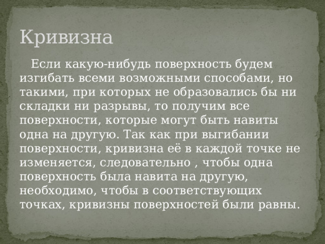 Кривизна  Если какую-нибудь поверхность будем изгибать всеми возможными способами, но такими, при которых не образовались бы ни складки ни разрывы, то получим все поверхности, которые могут быть навиты одна на другую. Так как при выгибании поверхности, кривизна её в каждой точке не изменяется, следовательно , чтобы одна поверхность была навита на другую, необходимо, чтобы в соответствующих точках, кривизны поверхностей были равны. 