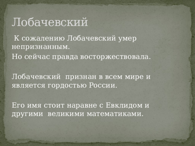 Лобачевский  К сожалению Лобачевский умер непризнанным. Но сейчас правда восторжествовала. Лобачевский признан в всем мире и является гордостью России. Его имя стоит наравне с Евклидом и другими великими математиками. 