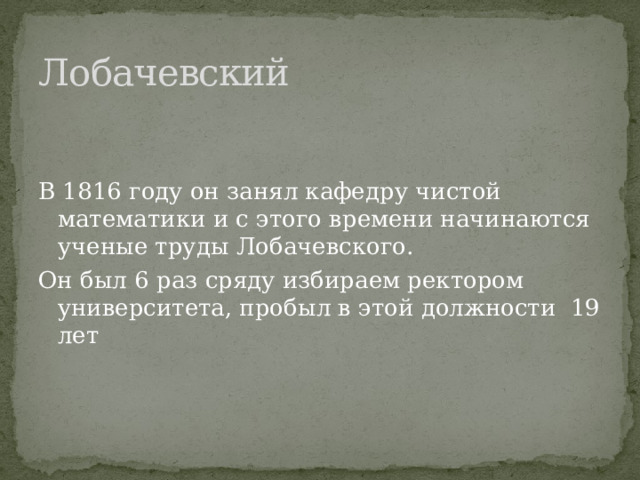 Лобачевский В 1816 году он занял кафедру чистой математики и с этого времени начинаются ученые труды Лобачевского. Он был 6 раз сряду избираем ректором университета, пробыл в этой должности 19 лет 
