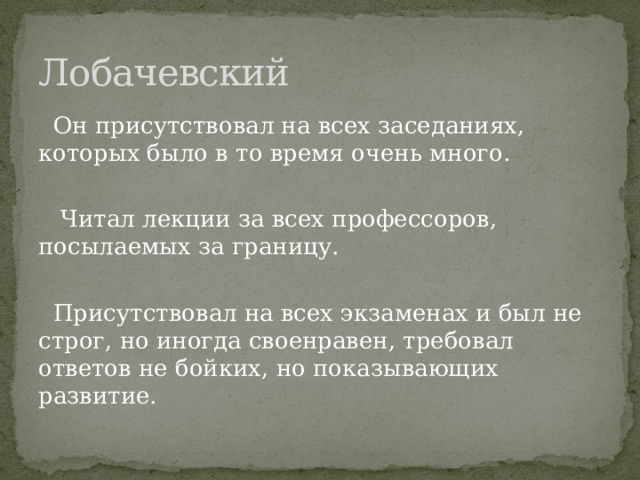 Лобачевский  Он присутствовал на всех заседаниях, которых было в то время очень много.  Читал лекции за всех профессоров, посылаемых за границу.  Присутствовал на всех экзаменах и был не строг, но иногда своенравен, требовал ответов не бойких, но показывающих развитие. 