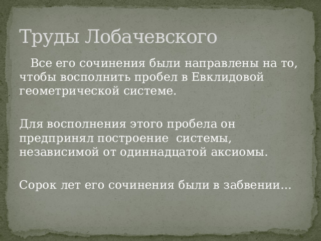 Труды Лобачевского  Все его сочинения были направлены на то, чтобы восполнить пробел в Евклидовой геометрической системе. Для восполнения этого пробела он предпринял построение системы, независимой от одиннадцатой аксиомы. Сорок лет его сочинения были в забвении… 