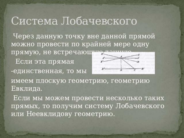 Система Лобачевского  Через данную точку вне данной прямой можно провести по крайней мере одну прямую, не встречающую данную.  Если эта прямая -единственная, то мы имеем плоскую геометрию, геометрию Евклида.  Если мы можем провести несколько таких прямых, то получим систему Лобачевского или Неевклидову геометрию. 