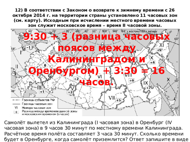 12) В соответствии с Законом о возврате к зимнему времени с 26 октября 2014 г. на территории страны установлено 11 часовых зон (см. карту). Исходным при исчислении местного времени часовых зон служит московское время – время II часовой зоны. 9:30 + 3 (разница часовых поясов между Калининградом и Оренбургом) + 3:30 = 16 часов. Самолёт вылетел из Калининграда (I часовая зона) в Оренбург (IV часовая зона) в 9 часов 30 минут по местному времени Калининграда. Расчётное время полёта составляет 3 часа 30 минут. Сколько времени будет в Оренбурге, когда самолёт приземлится? Ответ запишите в виде числа. 