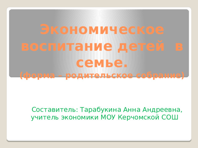 Экономическое воспитание детей в семье.  (форма – родительское собрание)   Составитель: Тарабукина Анна Андреевна, учитель экономики МОУ Керчомской СОШ 