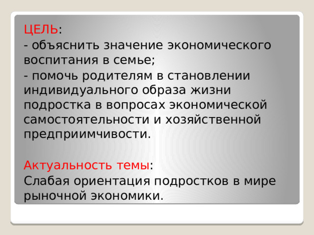 ЦЕЛЬ : - объяснить значение экономического воспитания в семье; - помочь родителям в становлении индивидуального образа жизни подростка в вопросах экономической самостоятельности и хозяйственной предприимчивости. Актуальность темы : Слабая ориентация подростков в мире рыночной экономики. 