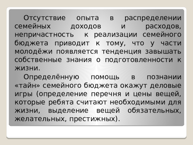  Отсутствие опыта в распределении семейных доходов и расходов, непричастность к реализации семейного бюджета приводит к тому, что у части молодёжи появляется тенденция завышать собственные знания о подготовленности к жизни.  Определённую помощь в познании «тайн» семейного бюджета окажут деловые игры (определение перечня и цены вещей, которые ребята считают необходимыми для жизни, выделение вещей обязательных, желательных, престижных). 