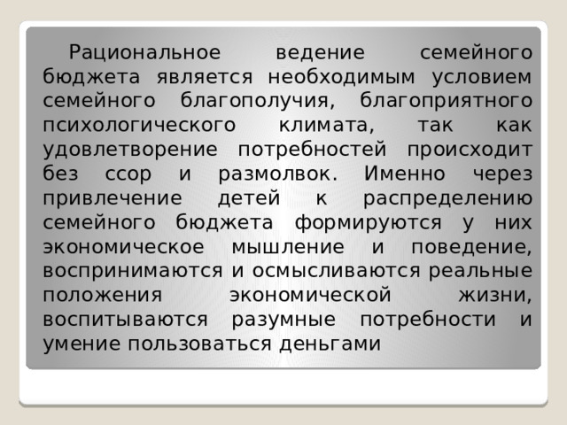  Рациональное ведение семейного бюджета является необходимым условием семейного благополучия, благоприятного психологического климата, так как удовлетворение потребностей происходит без ссор и размолвок. Именно через привлечение детей к распределению семейного бюджета формируются у них экономическое мышление и поведение, воспринимаются и осмысливаются реальные положения экономической жизни, воспитываются разумные потребности и умение пользоваться деньгами 