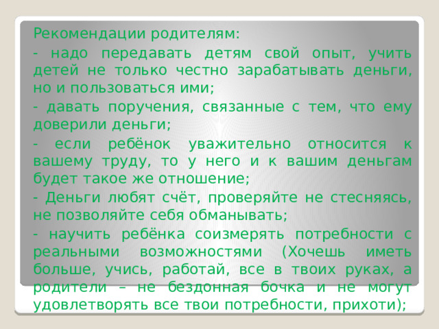 Рекомендации родителям: - надо передавать детям свой опыт, учить детей не только честно зарабатывать деньги, но и пользоваться ими; - давать поручения, связанные с тем, что ему доверили деньги; - если ребёнок уважительно относится к вашему труду, то у него и к вашим деньгам будет такое же отношение; - Деньги любят счёт, проверяйте не стесняясь, не позволяйте себя обманывать; - научить ребёнка соизмерять потребности с реальными возможностями (Хочешь иметь больше, учись, работай, все в твоих руках, а родители – не бездонная бочка и не могут удовлетворять все твои потребности, прихоти); 