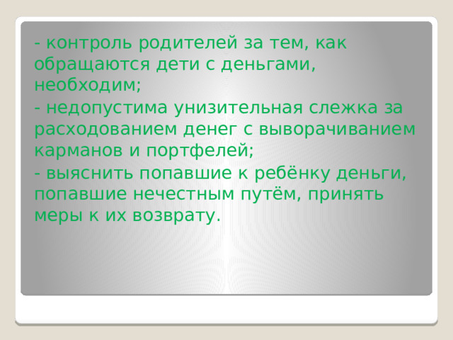 - контроль родителей за тем, как обращаются дети с деньгами, необходим; - недопустима унизительная слежка за расходованием денег с выворачиванием карманов и портфелей; - выяснить попавшие к ребёнку деньги, попавшие нечестным путём, принять меры к их возврату. 