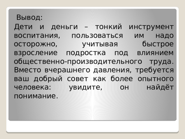  Вывод: Дети и деньги – тонкий инструмент воспитания, пользоваться им надо осторожно, учитывая быстрое взросление подростка под влиянием общественно-производительного труда. Вместо вчерашнего давления, требуется ваш добрый совет как более опытного человека: увидите, он найдёт понимание. 