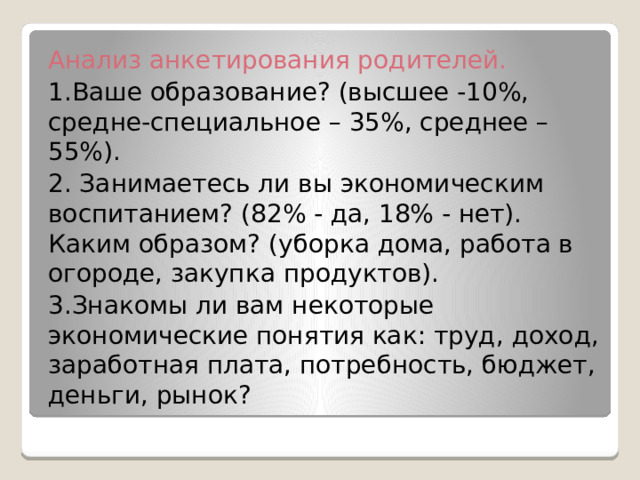 Анализ анкетирования родителей. 1.Ваше образование? (высшее -10%, средне-специальное – 35%, среднее – 55%). 2. Занимаетесь ли вы экономическим воспитанием? (82% - да, 18% - нет). Каким образом? (уборка дома, работа в огороде, закупка продуктов). 3.Знакомы ли вам некоторые экономические понятия как: труд, доход, заработная плата, потребность, бюджет, деньги, рынок? 