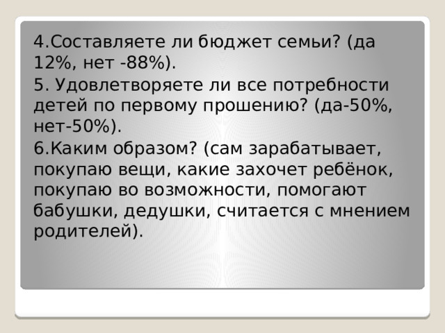 4.Составляете ли бюджет семьи? (да 12%, нет -88%). 5. Удовлетворяете ли все потребности детей по первому прошению? (да-50%, нет-50%). 6.Каким образом? (сам зарабатывает, покупаю вещи, какие захочет ребёнок, покупаю во возможности, помогают бабушки, дедушки, считается с мнением родителей). 