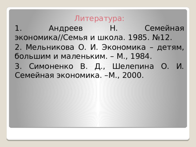 Литература: 1. Андреев Н. Семейная экономика//Семья и школа. 1985. №12. 2. Мельникова О. И. Экономика – детям, большим и маленьким. – М., 1984. 3. Симоненко В. Д., Шелепина О. И. Семейная экономика. –М., 2000. 