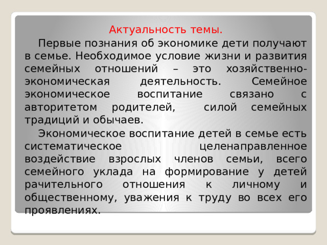 Актуальность темы.  Первые познания об экономике дети получают в семье. Необходимое условие жизни и развития семейных отношений – это хозяйственно-экономическая деятельность. Семейное экономическое воспитание связано с авторитетом родителей, силой семейных традиций и обычаев.  Экономическое воспитание детей в семье есть систематическое целенаправленное воздействие взрослых членов семьи, всего семейного уклада на формирование у детей рачительного отношения к личному и общественному, уважения к труду во всех его проявлениях. 