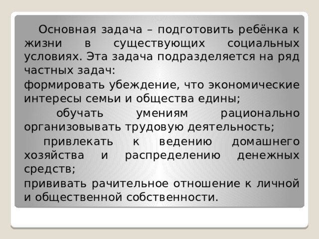  Основная задача – подготовить ребёнка к жизни в существующих социальных условиях. Эта задача подразделяется на ряд частных задач: формировать убеждение, что экономические интересы семьи и общества едины;  обучать умениям рационально организовывать трудовую деятельность;  привлекать к ведению домашнего хозяйства и распределению денежных средств; прививать рачительное отношение к личной и общественной собственности. 