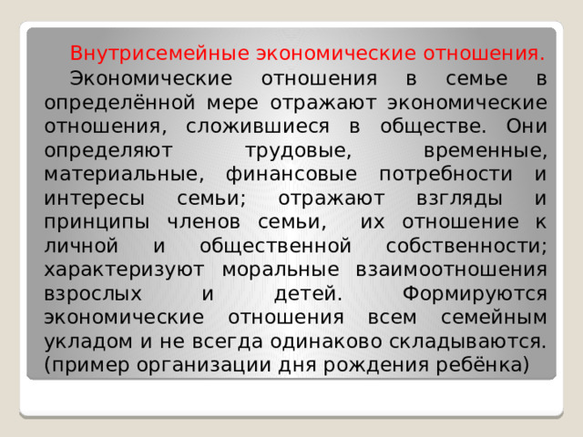  Внутрисемейные экономические отношения.  Экономические отношения в семье в определённой мере отражают экономические отношения, сложившиеся в обществе. Они определяют трудовые, временные, материальные, финансовые потребности и интересы семьи; отражают взгляды и принципы членов семьи, их отношение к личной и общественной собственности; характеризуют моральные взаимоотношения взрослых и детей. Формируются экономические отношения всем семейным укладом и не всегда одинаково складываются. (пример организации дня рождения ребёнка) 