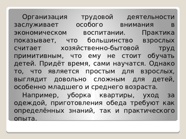  Организация трудовой деятельности заслуживает особого внимания в экономическом воспитании. Практика показывает, что большинство взрослых считает хозяйственно-бытовой труд примитивным, что ему не стоит обучать детей. Придёт время, сами научатся. Однако то, что является простым для взрослых, выглядит довольно сложным для детей, особенно младшего и среднего возраста.  Например, уборка квартиры, уход за одеждой, приготовления обеда требуют как определённых знаний, так и практического опыта. 