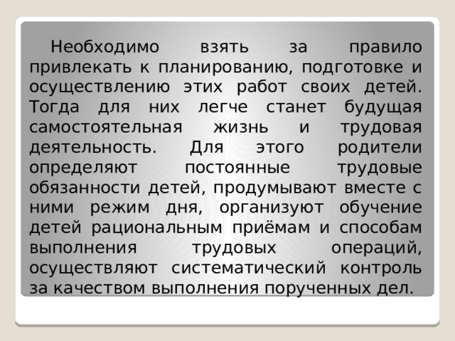  Необходимо взять за правило привлекать к планированию, подготовке и осуществлению этих работ своих детей. Тогда для них легче станет будущая самостоятельная жизнь и трудовая деятельность. Для этого родители определяют постоянные трудовые обязанности детей, продумывают вместе с ними режим дня, организуют обучение детей рациональным приёмам и способам выполнения трудовых операций, осуществляют систематический контроль за качеством выполнения порученных дел. 