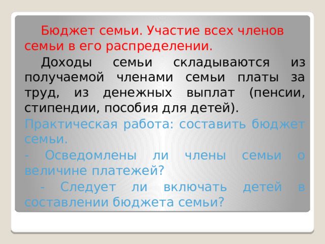 Бюджет семьи. Участие всех членов семьи в его распределении.  Доходы семьи складываются из получаемой членами семьи платы за труд, из денежных выплат (пенсии, стипендии, пособия для детей). Практическая работа: составить бюджет семьи. - Осведомлены ли члены семьи о величине платежей?  - Следует ли включать детей в составлении бюджета семьи? 