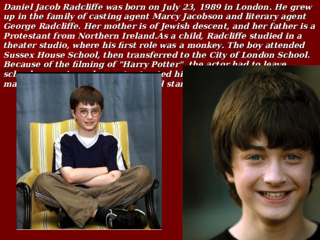 Daniel Jacob Radcliffe was born on July 23, 1989 in London. He grew up in the family of casting agent Marcy Jacobson and literary agent George Radcliffe. Her mother is of Jewish descent, and her father is a Protestant from Northern Ireland.As a child, Radcliffe studied in a theater studio, where his first role was a monkey. The boy attended Sussex House School, then transferred to the City of London School. Because of the filming of 