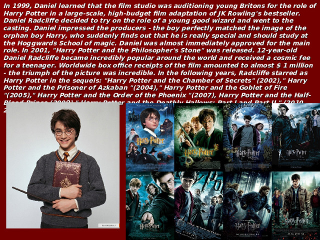 In 1999, Daniel learned that the film studio was auditioning young Britons for the role of Harry Potter in a large-scale, high-budget film adaptation of JK Rowling's bestseller. Daniel Radcliffe decided to try on the role of a young good wizard and went to the casting. Daniel impressed the producers - the boy perfectly matched the image of the orphan boy Harry, who suddenly finds out that he is really special and should study at the Hoggwards School of magic. Daniel was almost immediately approved for the main role. In 2001, 