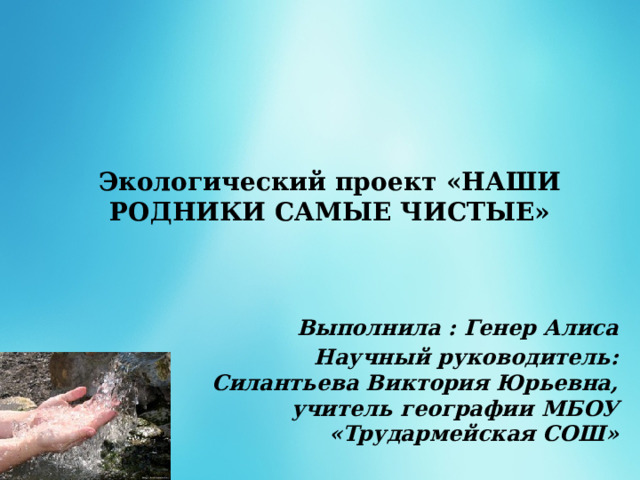   Экологический проект «НАШИ РОДНИКИ САМЫЕ ЧИСТЫЕ»    Выполнила : Генер Алиса Научный руководитель: Силантьева Виктория Юрьевна, учитель географии МБОУ «Трудармейская СОШ»  