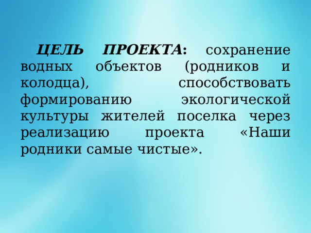   ЦЕЛЬ ПРОЕКТА : сохранение водных объектов (родников и колодца), способствовать формированию экологической культуры жителей поселка через реализацию проекта «Наши родники самые чистые».  
