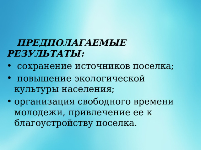  ПРЕДПОЛАГАЕМЫЕ РЕЗУЛЬТАТЫ:  сохранение источников поселка;  повышение экологической культуры населения; организация свободного времени молодежи, привлечение ее к благоустройству поселка. 