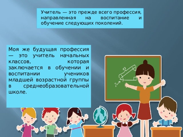 Учитель — это прежде всего профессия, направленная на воспитание и обучение следующих поколений. Моя же будущая профессия — это учитель начальных классов, которая заключается в обучении и воспитании учеников младшей возрастной группы в среднеобразовательной школе. 