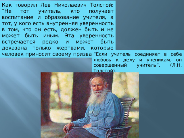 Как говорил Лев Николаевич Толстой: “Не тот учитель, кто получает воспитание и образование учителя, а тот, у кого есть внутренняя уверенность в том, что он есть, должен быть и не может быть иным. Эта уверенность встречается редко и может быть доказана только жертвами, которые человек приносит своему призванию”. “ Если учитель соединяет в себе любовь к делу и ученикам, он совершенный учитель”. (Л.Н. Толстой). 