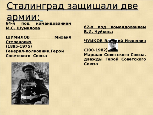 Сталинград защищали две армии:  64-я под командованием М.С. Шумилова  ШУМИЛОВ Михаил Степанович  (1895-1975)  Генерал-полковник,Герой Советского  Союза 62-я под командованием В.И. Чуйкова  ЧУЙКОВ Василий Иванович  (100-1982)  Маршал Советского Союза, дважды Герой Советского Союза 