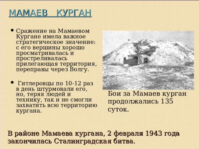 МАМАЕВ КУРГАН   Сражение на Мамаевом Кургане имела важное стратегическое значение: с его вершины хорошо просматривалась и простреливалась прилегающая территория, переправы через Волгу.  Гитлеровцы по 10-12 раз в день штурмовали его, но, теряя людей и технику, так и не смогли захватить всю территорию кургана. Бои за Мамаев курган продолжались 135 суток. В районе Мамаева кургана, 2 февраля 1943 года закончилась Сталинградская битва. 