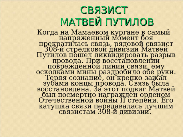  СВЯЗИСТ  МАТВЕЙ ПУТИЛОВ   Когда на Мамаевом кургане в самый напряженный момент боя прекратилась связь, рядовой связист 308-й стрелковой дивизии Матвей Путилов пошел ликвидировать разрыв провода. При восстановлении поврежденной линии связи, ему осколками мины раздробило обе руки. Теряя сознание, он крепко зажал зубами концы провода. Связь была восстановлена. За этот подвиг Матвей был посмертно награжден орденом Отечественной войны II степени. Его катушка связи передавалась лучшим связистам 308-й дивизии. 