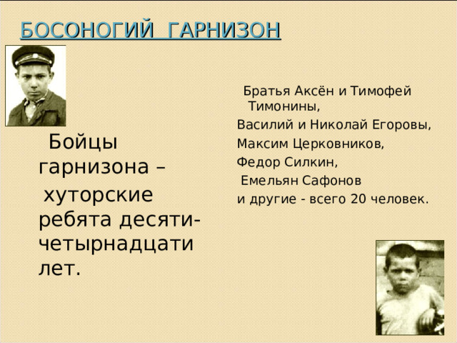 БОСОНОГИЙ ГАРНИЗОН  Братья Аксён и Тимофей Тимонины, Василий и Николай Егоровы, Максим Церковников, Федор Силкин,  Емельян Сафонов и другие - всего 20 человек.  Бойцы гарнизона –   хуторские ребята десяти-четырнадцати лет. 