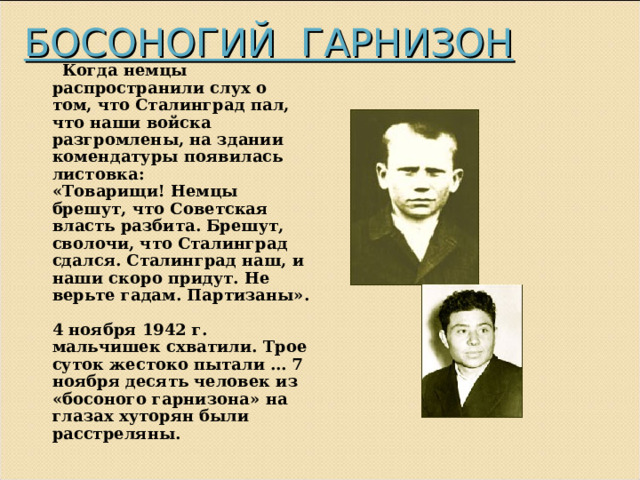 БОСОНОГИЙ ГАРНИЗОН  Когда немцы распространили слух о том, что Сталинград пал, что наши войска разгромлены, на здании комендатуры появилась листовка:  «Товарищи! Немцы брешут, что Советская власть разбита. Брешут, сволочи, что Сталинград сдался. Сталинград наш, и наши скоро придут. Не верьте гадам. Партизаны».   4 ноября 1942 г. мальчишек схватили. Трое суток жестоко пытали … 7 ноября десять человек из «босоного гарнизона» на глазах хуторян были расстреляны. 